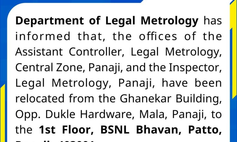 Department of Legal Metrology has informed that, the offices of the Assistant Controller, Legal Metrology, Central Zone, Panaji, and the Inspector, Legal Metrology, Panaji, have been relocated from the Ghanekar Building, Opp. Dukle Hardware, Mala, Panaji, to the 1st Floor, BSNL Bhavan, Patto, Panaji-403001