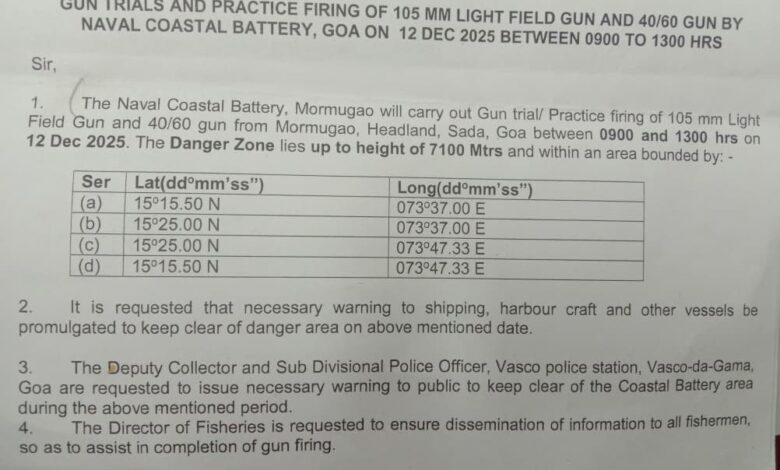 The Naval Coastal Battery, Mormugao will carry out Gun trial/ Practice firing of 105 mm Light Field Gun and 40/60 gun from Headland, Sada, Mormugao, between 9:00 am and 1:00 pm on December 12, 2025. The Danger Zone lies up to height of 7100 Mtrs. Shipping, harbour craft and other vessels are requested to keep clear of danger area during firing practice.