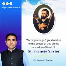 Chief Minister Dr. Pramod Sawant extended his warm greetings and best wishes to the people of Goa on the auspicious occasion of the feast of Saint Francis Xavier, which is celebrated in the State with great devotion. CM in his message said "The Feast of St. Francis Xavier holds a special place in the hearts of Goans and devotees across the world. I wish all the devotees from Goa outside Goa and the world over a very happy feast". He praised the spirit of unity and harmony that the occasion brings, as thousands of devotees come together in faith and devotion. The Chief Minister said, that the novenas prior to the feast prepare devotees for this religious occasion. "The feast of St Francis Xavier brings thousands to Goaz many of them are Goans in the Diasporas who come especially for the feast. It's a time of family and togetherness. My wishes especially go out to those who come on a pilgrimage to Old Goa by foot to seek blessings of St Francis Xavier. I wish that this holy occasion brings renewed hope and joy to every household," he concluded.